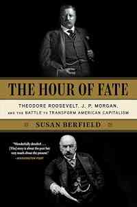 The Hour of Fate: Theodore Roosevelt, J.P. Morgan, and the Battle to Transform American Capitalism